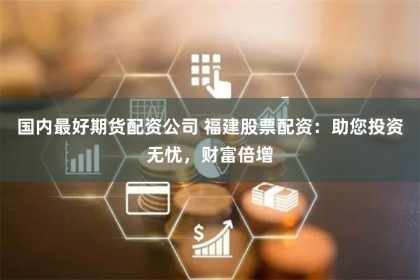 国内最好期货配资公司 福建股票配资：助您投资无忧，财富倍增