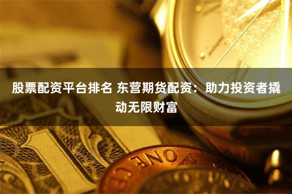 股票配资平台排名 东营期货配资：助力投资者撬动无限财富